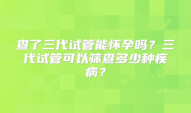 查了三代试管能怀孕吗?三代试管可以筛查多少种疾病?