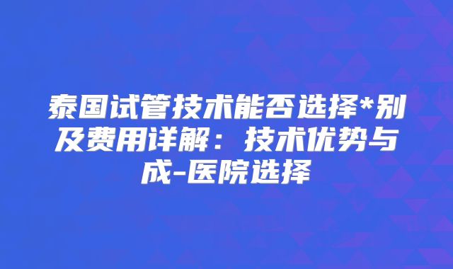 泰国试管技术能否选择*别及费用详解：技术优势与成-医院选择