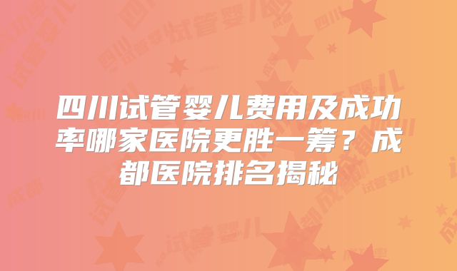 四川试管婴儿费用及成功率哪家医院更胜一筹？成都医院排名揭秘