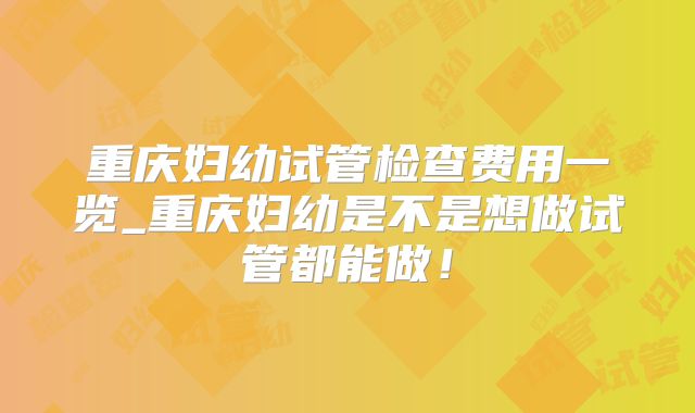 重庆妇幼试管检查费用一览_重庆妇幼是不是想做试管都能做！