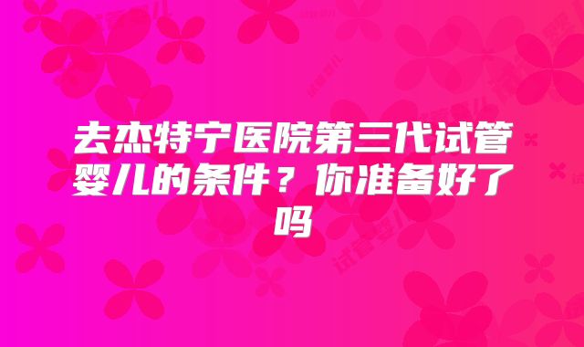 去杰特宁医院第三代试管婴儿的条件？你准备好了吗