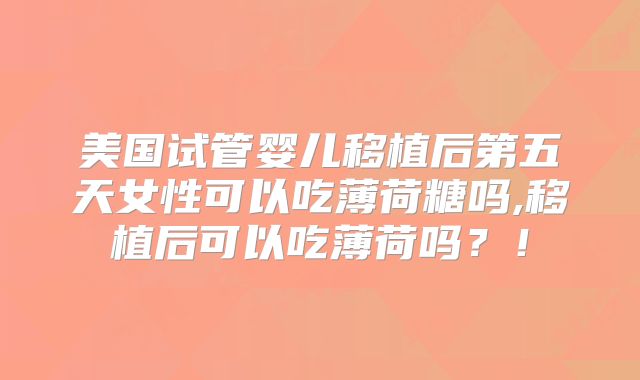 美国试管婴儿移植后第五天女性可以吃薄荷糖吗,移植后可以吃薄荷吗？！