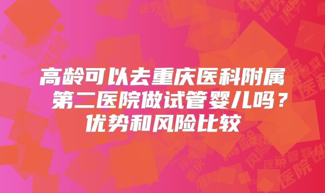 高龄可以去重庆医科附属 第二医院做试管婴儿吗?优势和风险比较