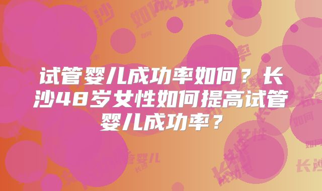 试管婴儿成功率如何？长沙48岁女性如何提高试管婴儿成功率？