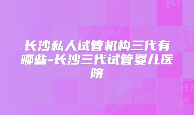 长沙私人试管机构三代有哪些-长沙三代试管婴儿医院