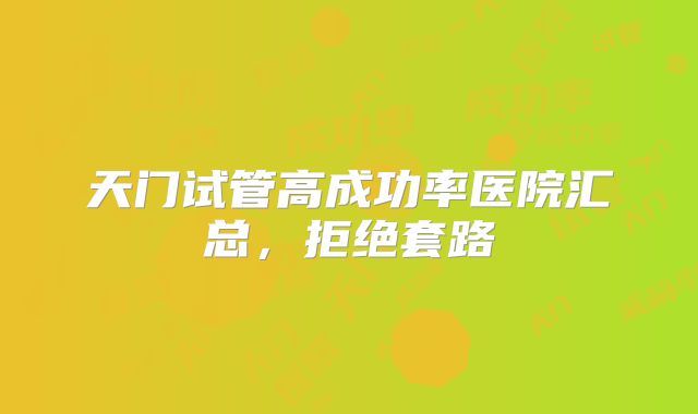 天门试管高成功率医院汇总,拒绝套路