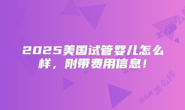 2025美国试管婴儿怎么样，附带费用信息！