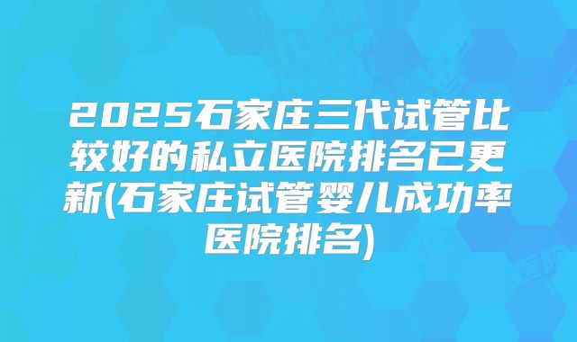 2025石家庄三代试管比较好的私立医院排名已更新(石家庄试管婴儿成功率医院排名)