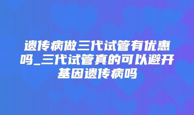 遗传病做三代试管有优惠吗_三代试管真的可以避开基因遗传病吗