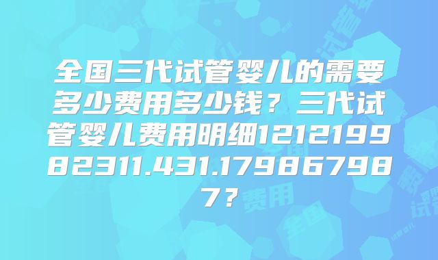 全国三代试管婴儿的需要多少费用多少钱？三代试管婴儿费用明细121219982311.431.179867987？
