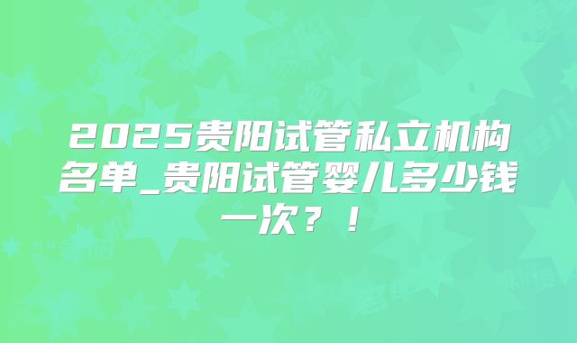2025贵阳试管私立机构名单_贵阳试管婴儿多少钱一次?!