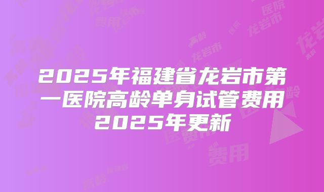 2025年福建省龙岩市第一医院高龄单身试管费用2025年更新