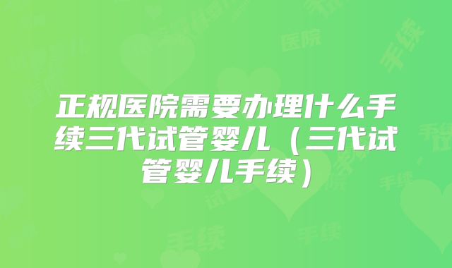正规医院需要办理什么手续三代试管婴儿（三代试管婴儿手续）