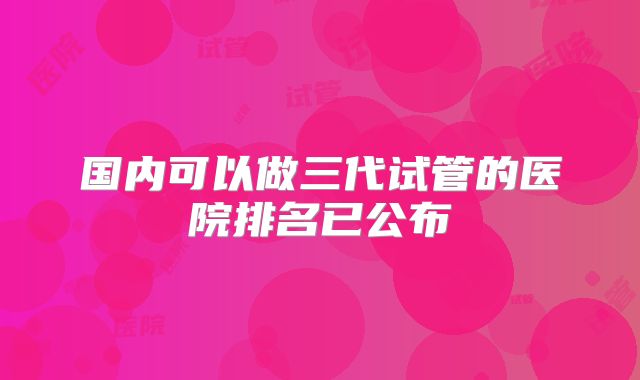 国内可以做三代试管的医院排名已公布