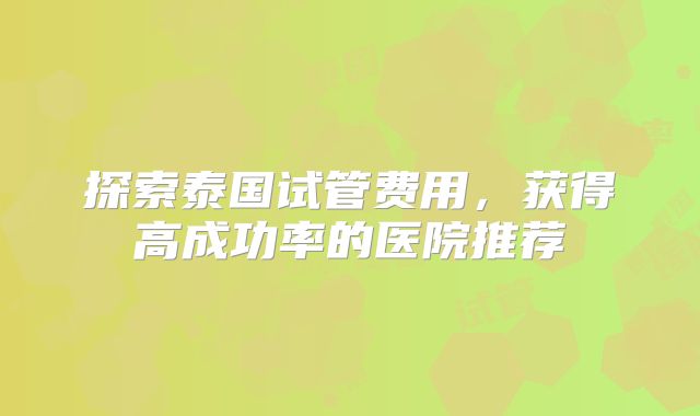 探索泰国试管费用，获得高成功率的医院推荐