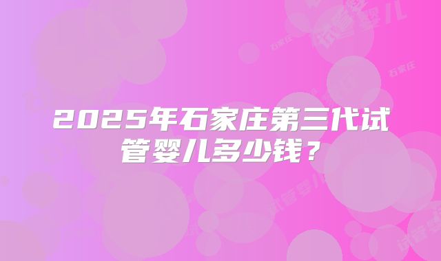 2025年石家庄第三代试管婴儿多少钱?