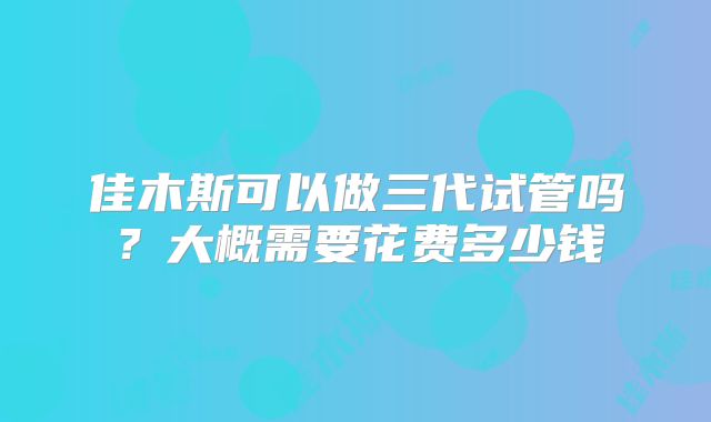佳木斯可以做三代试管吗？大概需要花费多少钱