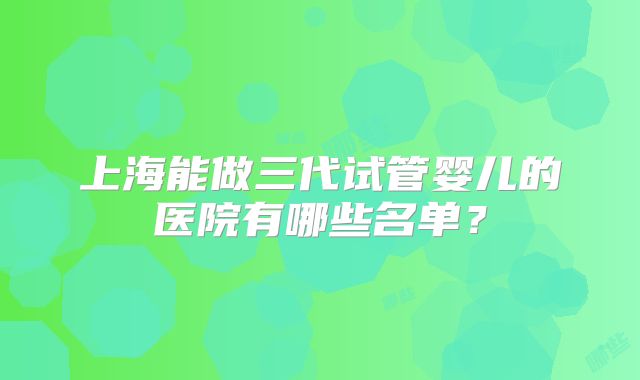 上海能做三代试管婴儿的医院有哪些名单?