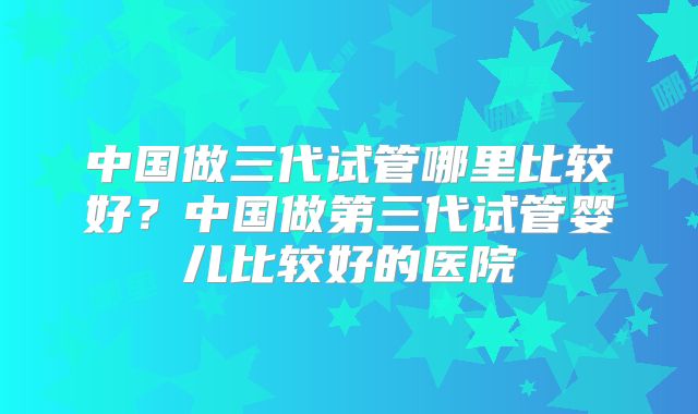 中国做三代试管哪里比较好？中国做第三代试管婴儿比较好的医院