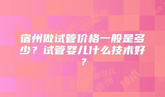宿州做试管价格一般是多少?试管婴儿什么技术好?