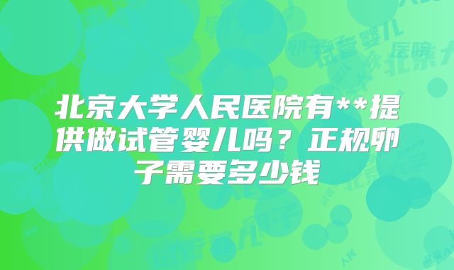 北京大学人民医院有**提供做试管婴儿吗？正规卵子需要多少钱