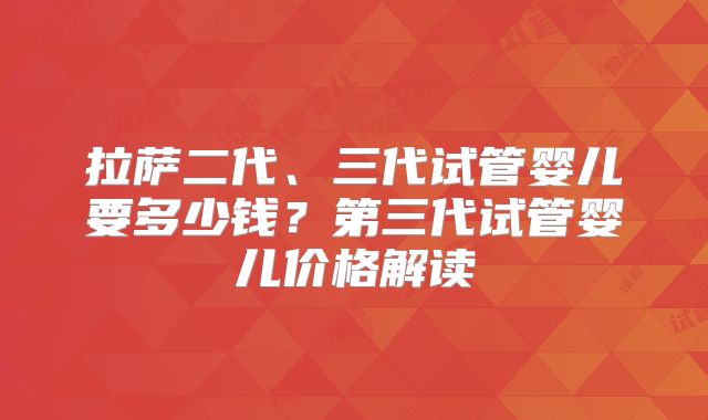 拉萨二代、三代试管婴儿要多少钱？第三代试管婴儿价格解读