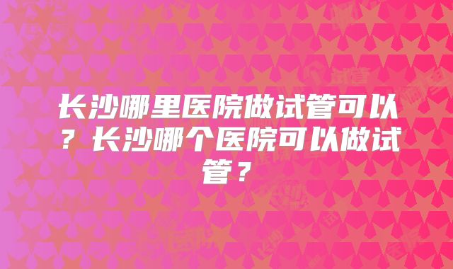 长沙哪里医院做试管可以？长沙哪个医院可以做试管？