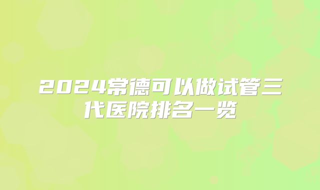 2024常德可以做试管三代医院排名一览