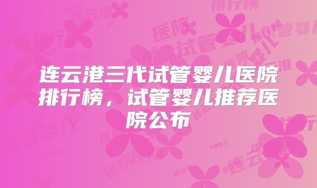 连云港三代试管婴儿医院排行榜，试管婴儿推荐医院公布