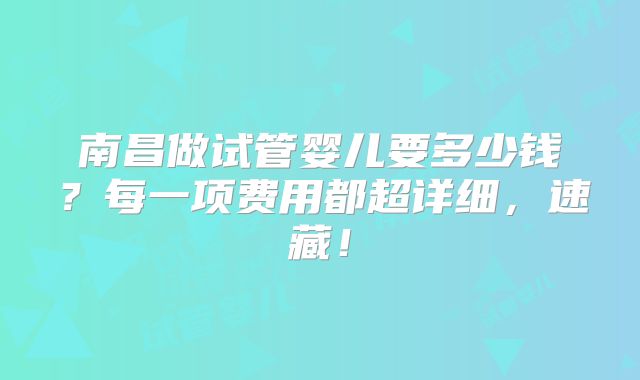 南昌做试管婴儿要多少钱？每一项费用都超详细，速藏！
