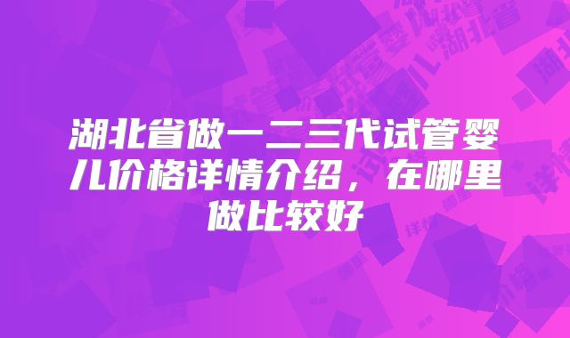 湖北省做一二三代试管婴儿价格详情介绍，在哪里做比较好
