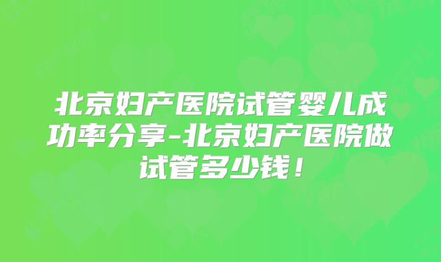 北京妇产医院试管婴儿成功率分享-北京妇产医院做试管多少钱！