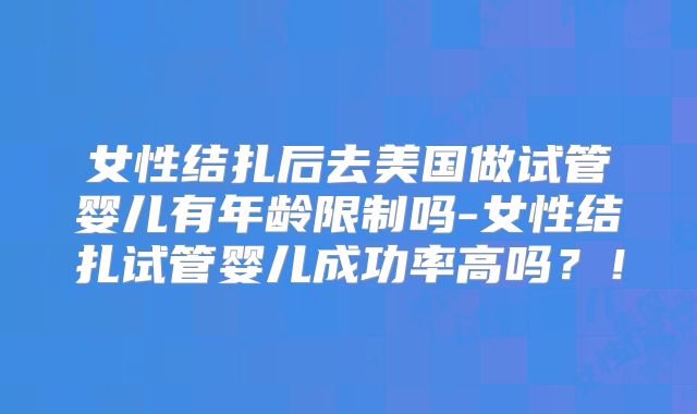 女性结扎后去美国做试管婴儿有年龄限制吗-女性结扎试管婴儿成功率高吗？！