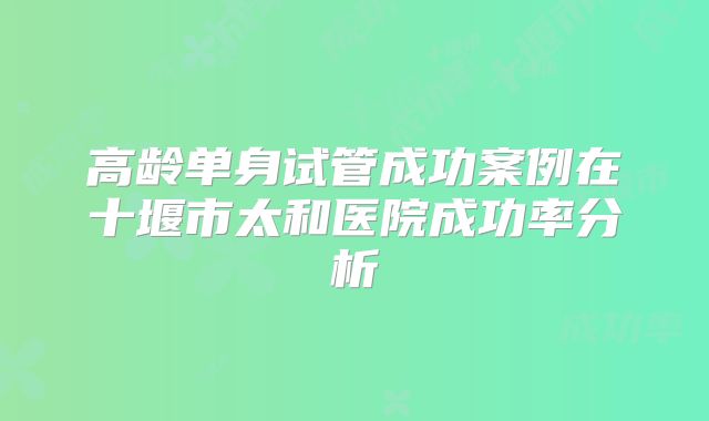 高龄单身试管成功案例在十堰市太和医院成功率分析
