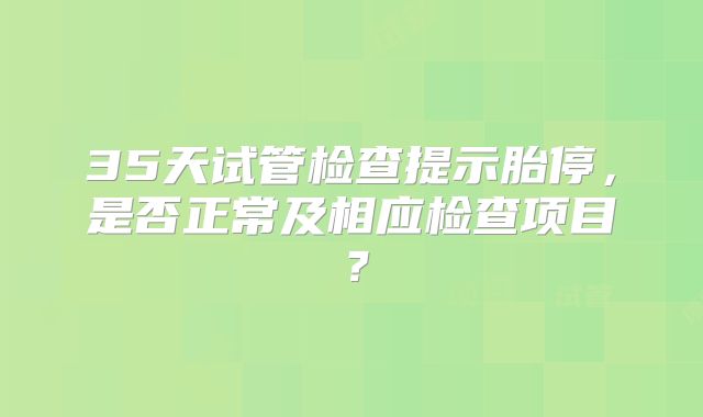35天试管检查提示胎停，是否正常及相应检查项目？