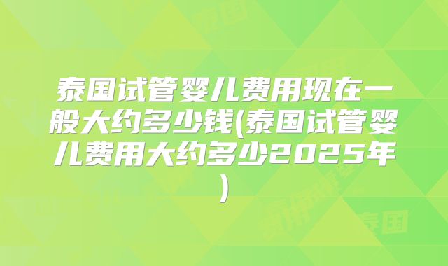 泰国试管婴儿费用现在一般大约多少钱(泰国试管婴儿费用大约多少2025年)