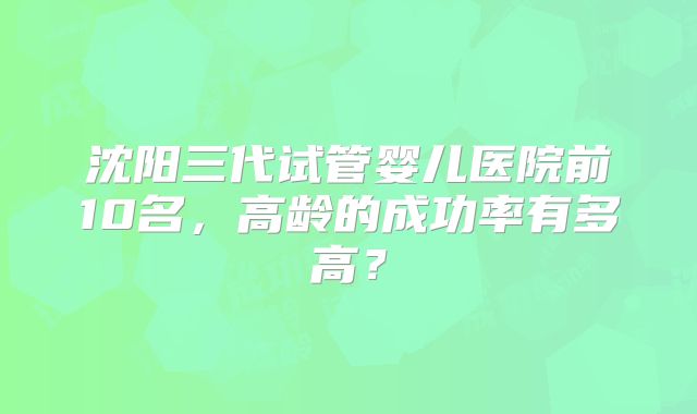 沈阳三代试管婴儿医院前10名，高龄的成功率有多高？