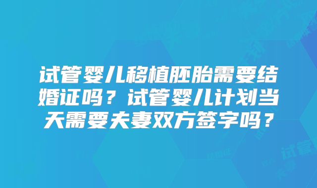试管婴儿移植胚胎需要结婚证吗？试管婴儿计划当天需要夫妻双方签字吗？