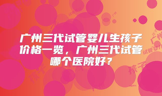 广州三代试管婴儿生孩子价格一览，广州三代试管哪个医院好？