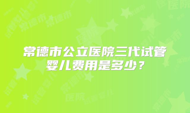 常德市公立医院三代试管婴儿费用是多少？