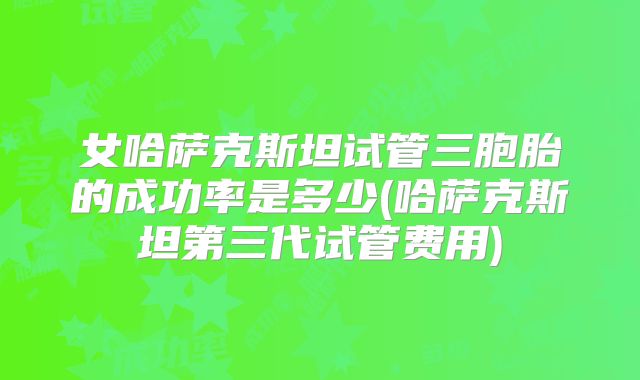 女哈萨克斯坦试管三胞胎的成功率是多少(哈萨克斯坦第三代试管费用)