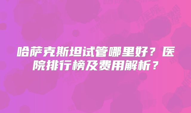哈萨克斯坦试管哪里好？医院排行榜及费用解析？