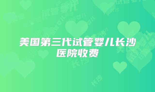 美国第三代试管婴儿长沙医院收费