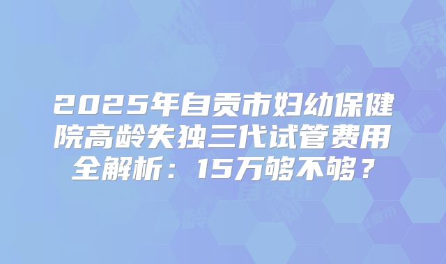2025年自贡市妇幼保健院高龄失独三代试管费用全解析：15万够不够？