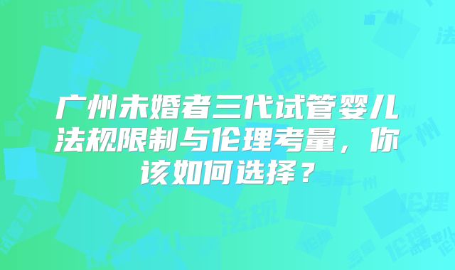 广州未婚者三代试管婴儿法规限制与伦理考量，你该如何选择？