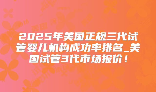 2025年美国正规三代试管婴儿机构成功率排名_美国试管3代市场报价！
