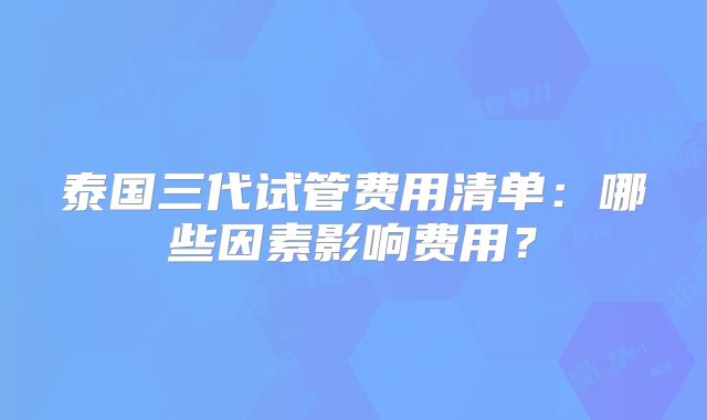 泰国三代试管费用清单：哪些因素影响费用？