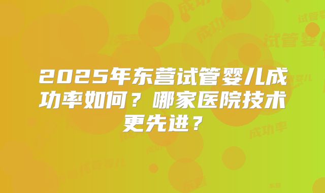 2025年东营试管婴儿成功率如何？哪家医院技术更先进？