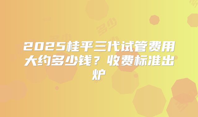 2025桂平三代试管费用大约多少钱？收费标准出炉