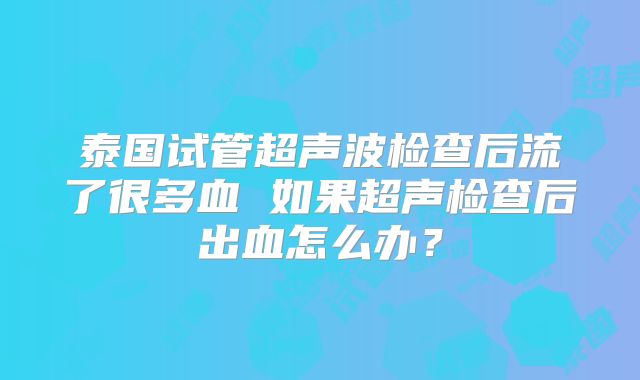 泰国试管超声波检查后流了很多血 如果超声检查后出血怎么办？